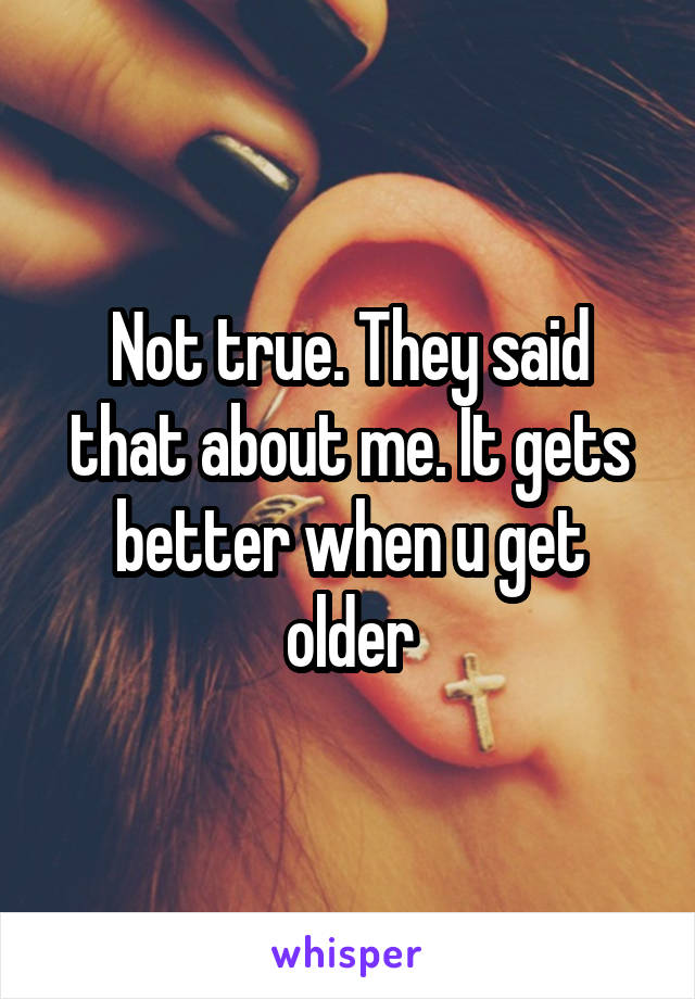 Not true. They said that about me. It gets better when u get older