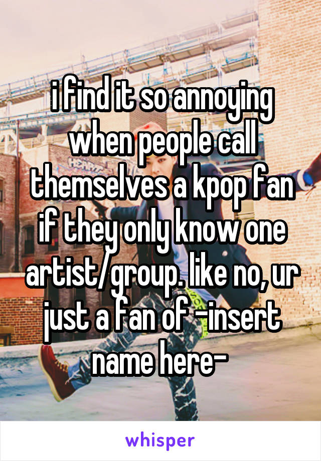 i find it so annoying when people call themselves a kpop fan if they only know one artist/group. like no, ur just a fan of -insert name here- 