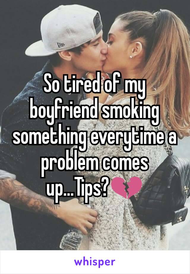 So tired of my boyfriend smoking something everytime a problem comes up...Tips?💔