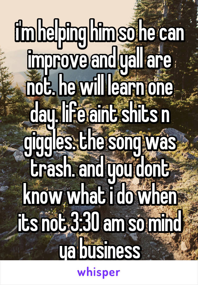 i'm helping him so he can improve and yall are not. he will learn one day. life aint shits n giggles. the song was trash. and you dont know what i do when its not 3:30 am so mind ya business