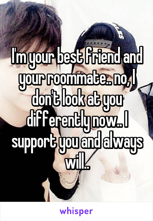 I'm your best friend and your roommate.. no, I don't look at you differently now.. I support you and always will..