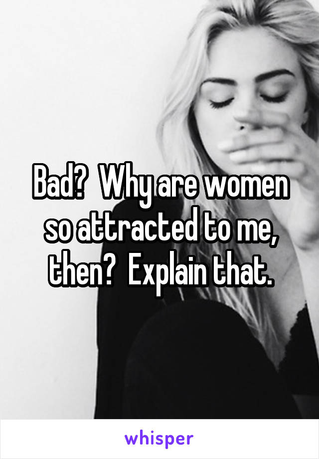 Bad?  Why are women so attracted to me, then?  Explain that.