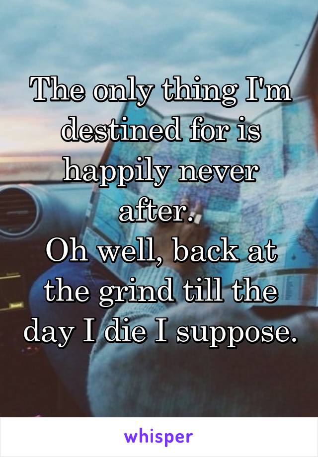 The only thing I'm destined for is happily never after. 
Oh well, back at the grind till the day I die I suppose. 