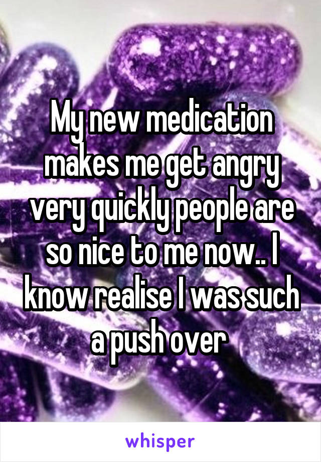 My new medication makes me get angry very quickly people are so nice to me now.. I know realise I was such a push over 