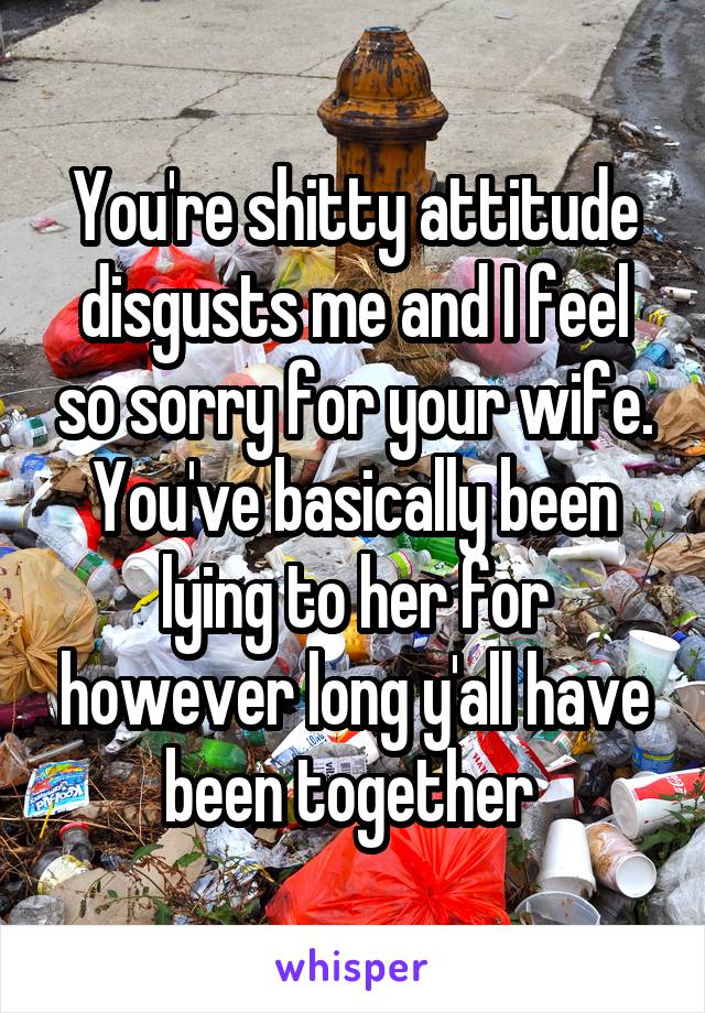 You're shitty attitude disgusts me and I feel so sorry for your wife. You've basically been lying to her for however long y'all have been together 