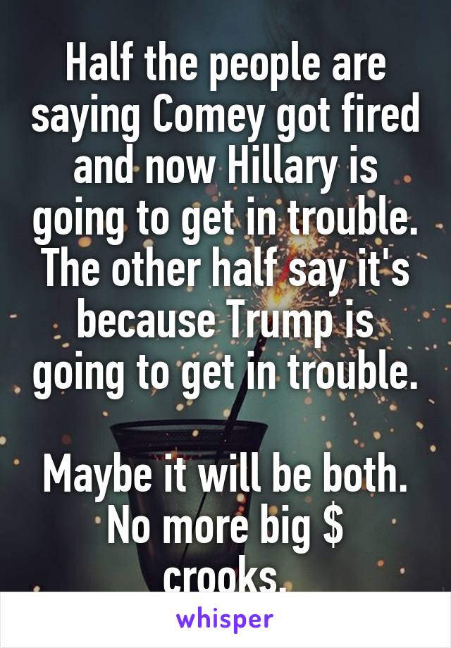 Half the people are saying Comey got fired and now Hillary is going to get in trouble. The other half say it's because Trump is going to get in trouble. 
Maybe it will be both.
No more big $ crooks.