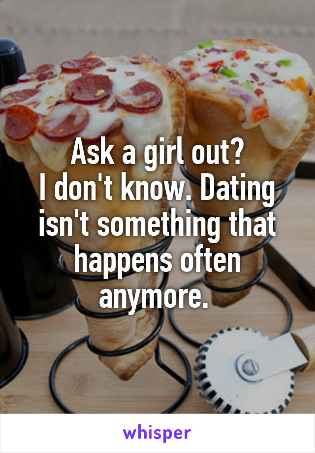 Ask a girl out?
I don't know. Dating isn't something that happens often anymore. 