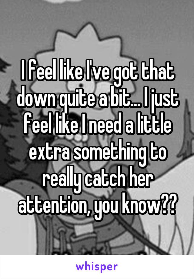 I feel like I've got that down quite a bit... I just feel like I need a little extra something to really catch her attention, you know??