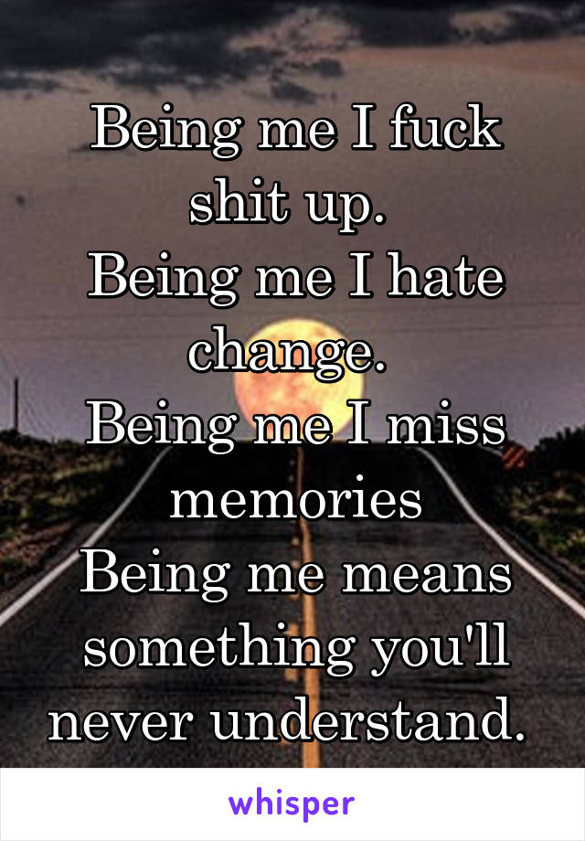 Being me I fuck shit up. 
Being me I hate change. 
Being me I miss memories
Being me means something you'll never understand. 