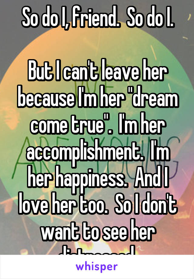 So do I, friend.  So do I.

But I can't leave her because I'm her "dream come true".  I'm her accomplishment.  I'm her happiness.  And I love her too.  So I don't want to see her distressed.