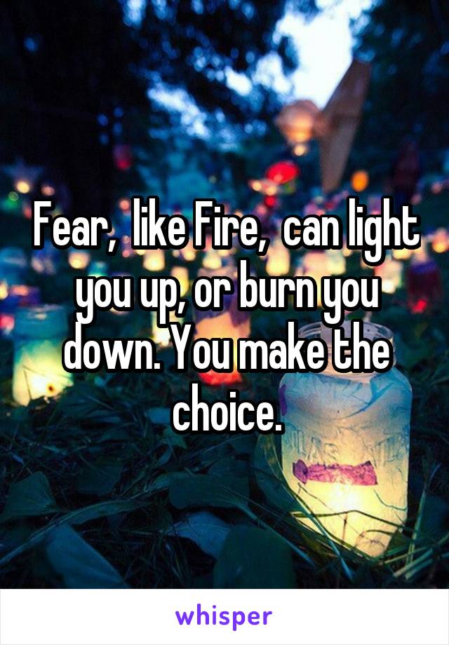 Fear,  like Fire,  can light you up, or burn you down. You make the choice.