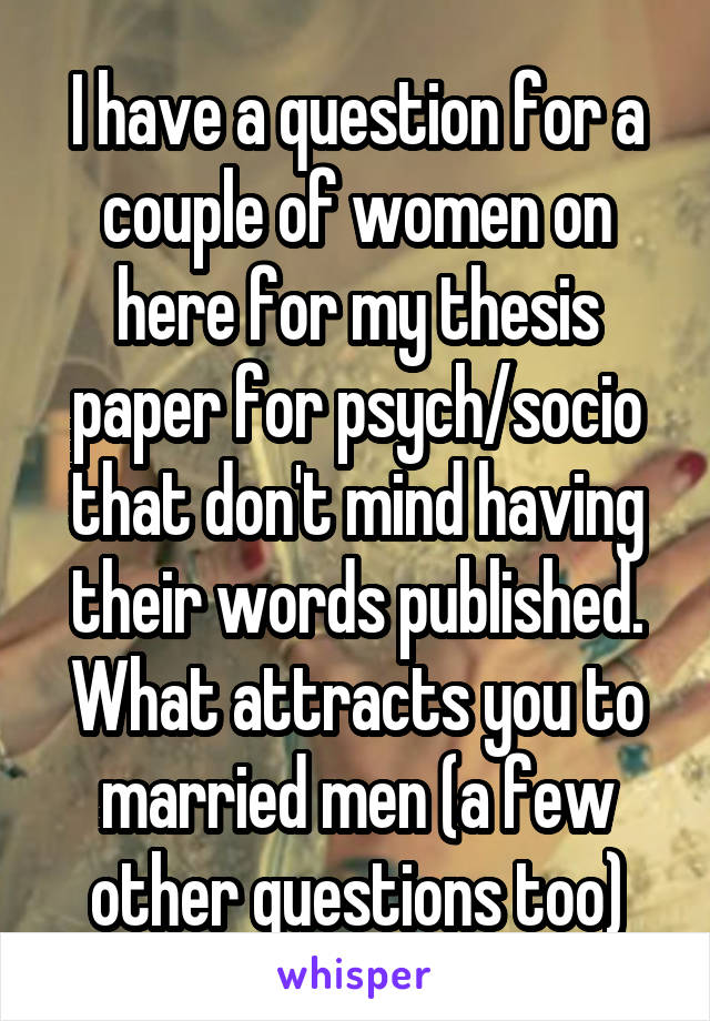 I have a question for a couple of women on here for my thesis paper for psych/socio that don't mind having their words published. What attracts you to married men (a few other questions too)