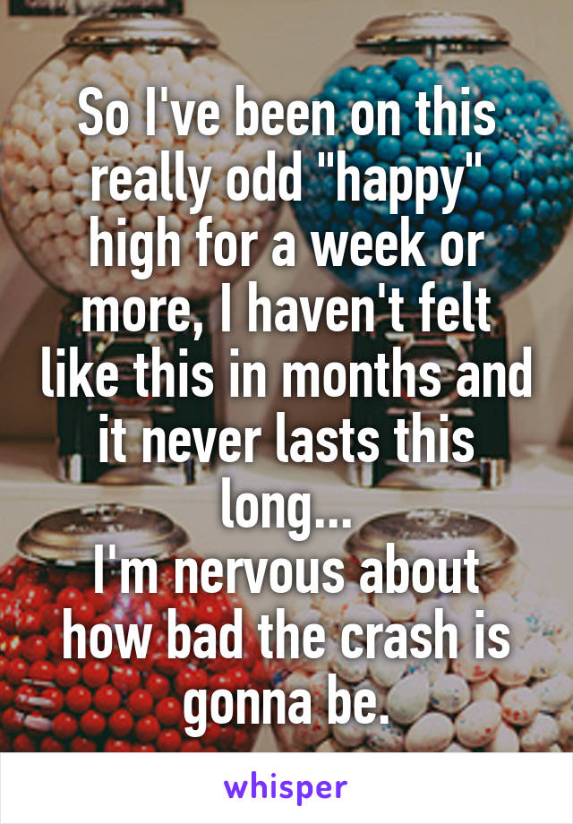 So I've been on this really odd "happy" high for a week or more, I haven't felt like this in months and it never lasts this long...
I'm nervous about how bad the crash is gonna be.