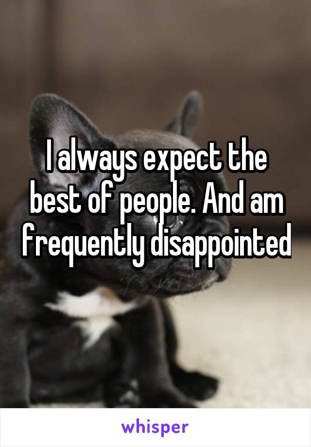 I always expect the best of people. And am frequently disappointed 