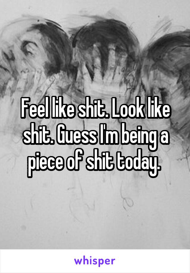 Feel like shit. Look like shit. Guess I'm being a piece of shit today. 