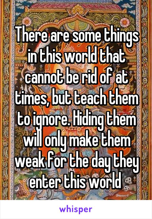 There are some things in this world that cannot be rid of at times, but teach them to ignore. Hiding them will only make them weak for the day they enter this world 