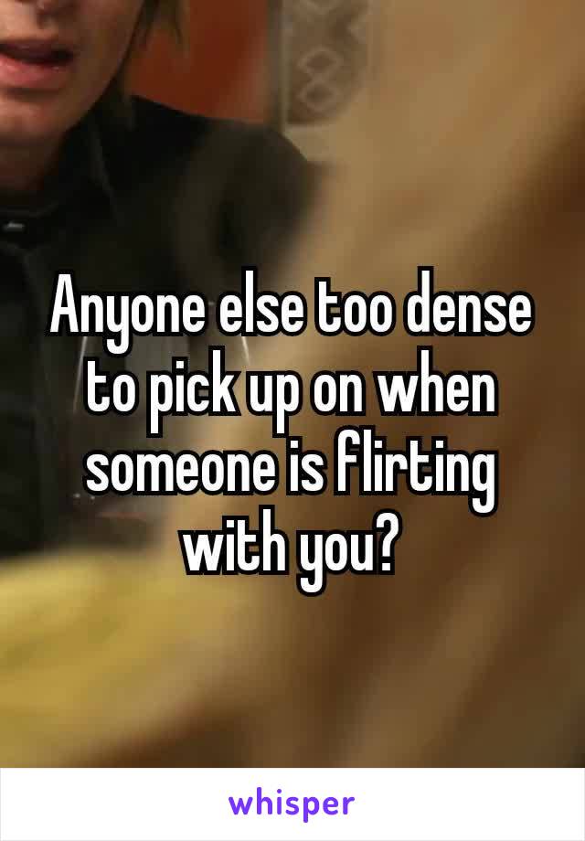 Anyone​ else too dense to pick up on when someone is flirting with you?