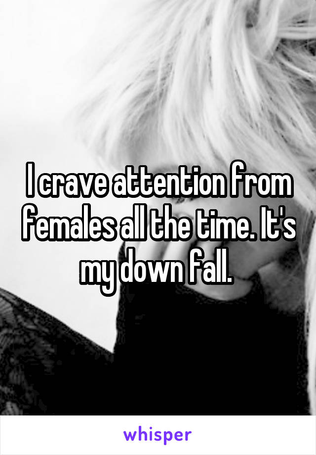 I crave attention from females all the time. It's my down fall. 