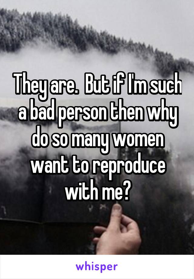 They are.  But if I'm such a bad person then why do so many women want to reproduce with me?