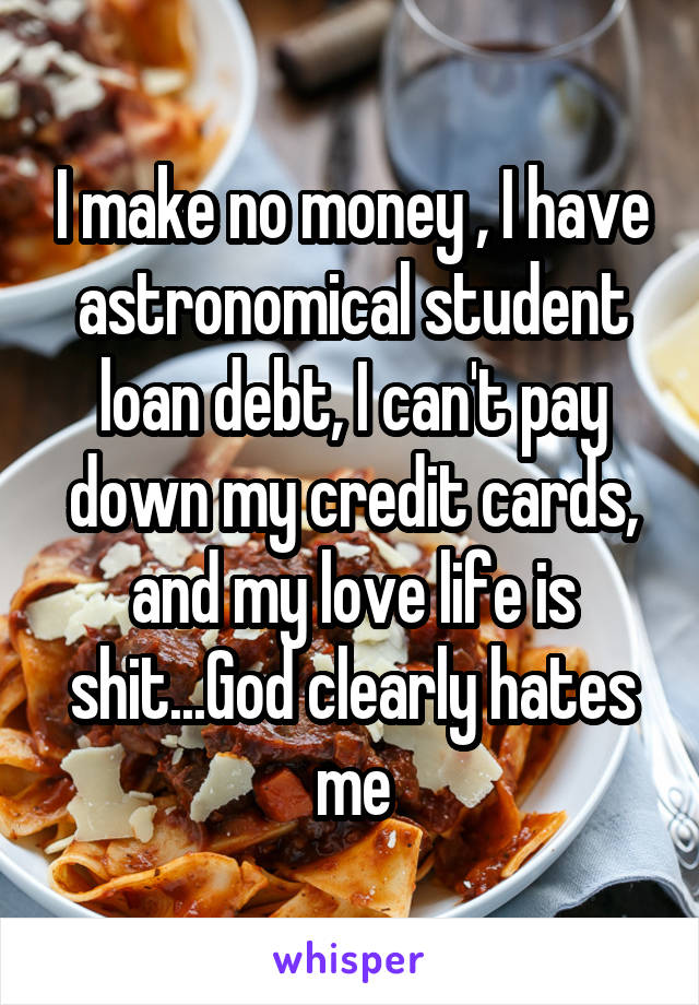 I make no money , I have astronomical student loan debt, I can't pay down my credit cards, and my love life is shit...God clearly hates me