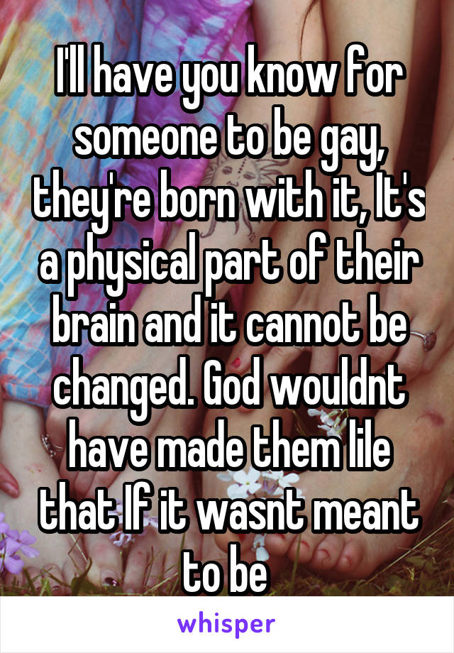 I'll have you know for someone to be gay, they're born with it, It's a physical part of their brain and it cannot be changed. God wouldnt have made them lile that If it wasnt meant to be 