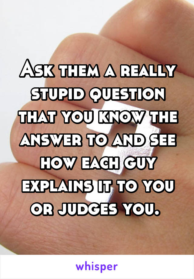 Ask them a really stupid question that you know the answer to and see how each guy explains it to you or judges you. 