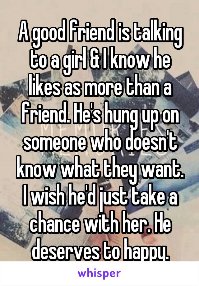 A good friend is talking to a girl & I know he likes as more than a friend. He's hung up on someone who doesn't know what they want. I wish he'd just take a chance with her. He deserves to happy.