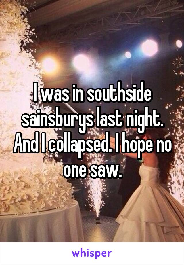 I was in southside sainsburys last night. And I collapsed. I hope no one saw.