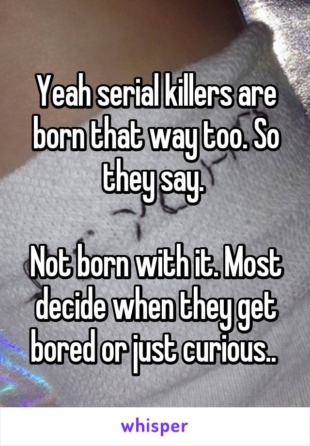 Yeah serial killers are born that way too. So they say. 

Not born with it. Most decide when they get bored or just curious.. 