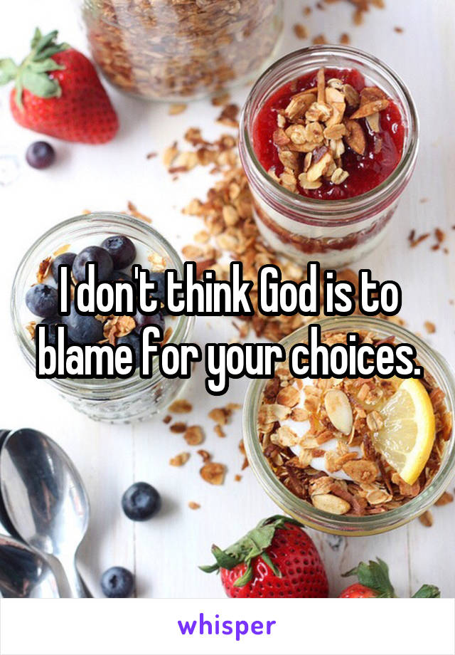 I don't think God is to blame for your choices.