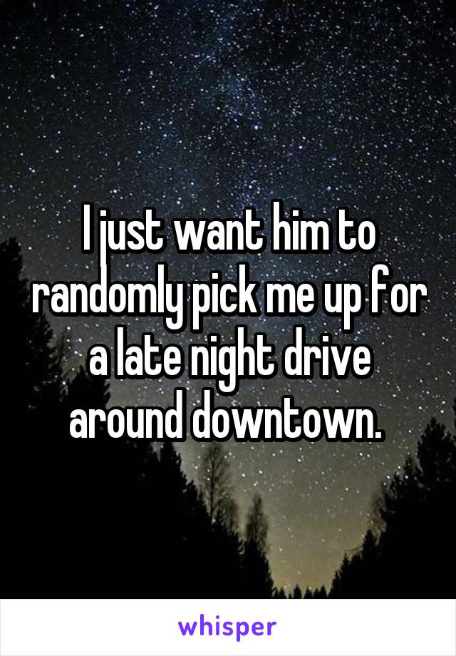 I just want him to randomly pick me up for a late night drive around downtown. 