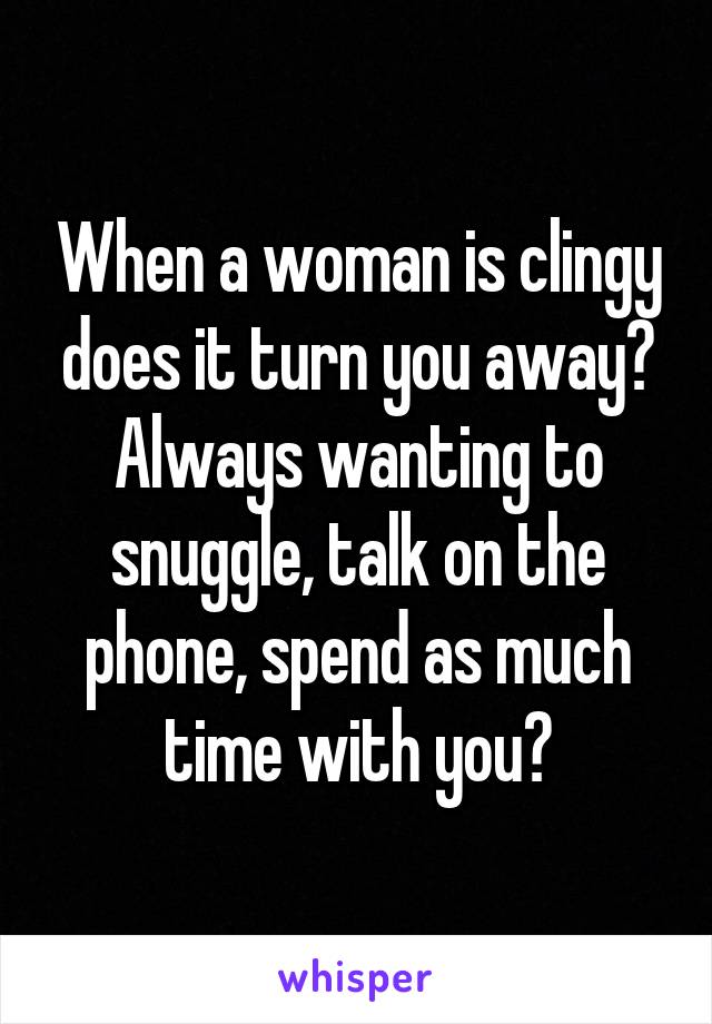 When a woman is clingy does it turn you away? Always wanting to snuggle, talk on the phone, spend as much time with you?