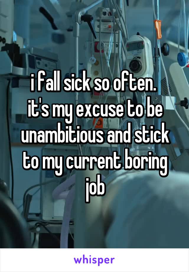 i fall sick so often. 
it's my excuse to be unambitious and stick to my current boring job