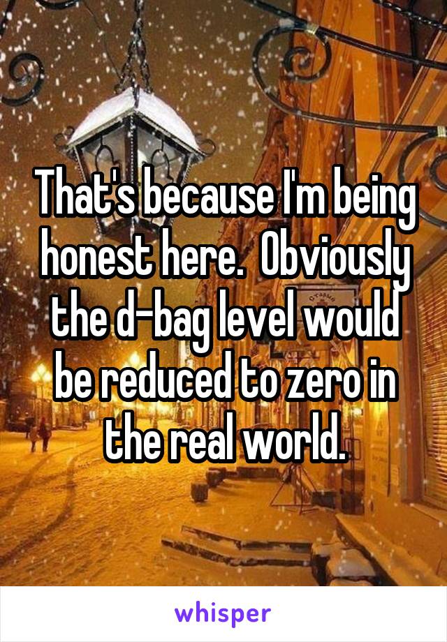 That's because I'm being honest here.  Obviously the d-bag level would be reduced to zero in the real world.