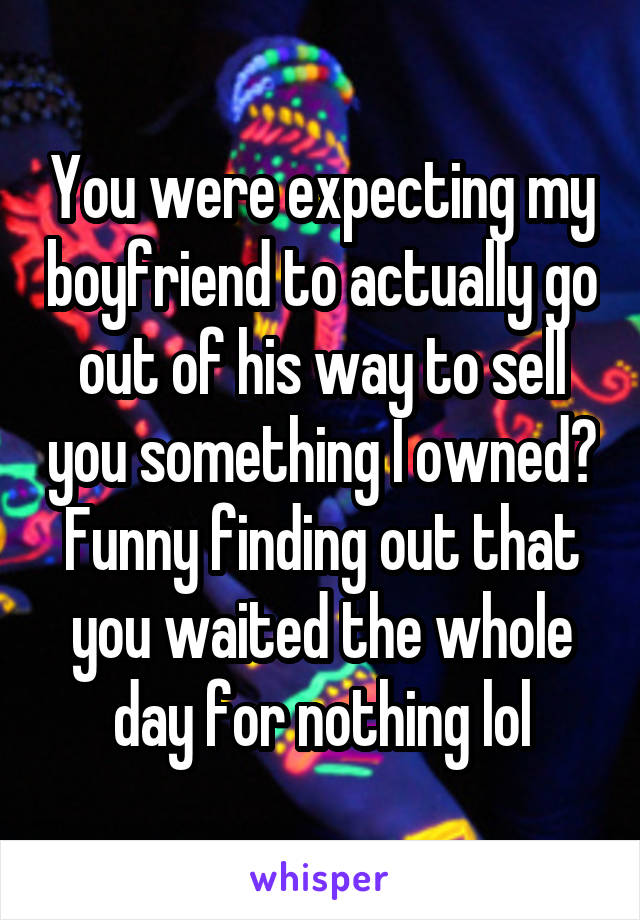 You were expecting my boyfriend to actually go out of his way to sell you something I owned? Funny finding out that you waited the whole day for nothing lol