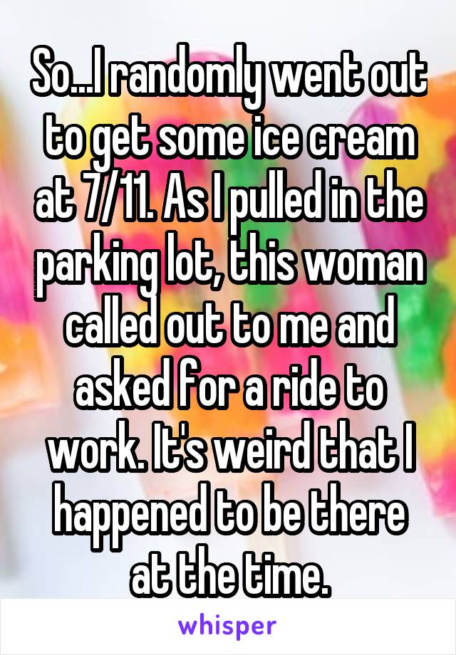 So...I randomly went out to get some ice cream at 7/11. As I pulled in the parking lot, this woman called out to me and asked for a ride to work. It's weird that I happened to be there at the time.