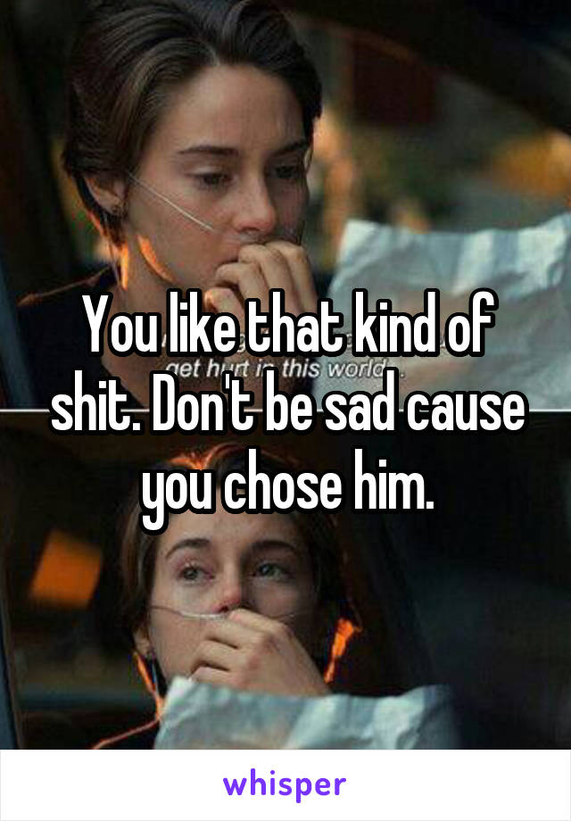 You like that kind of shit. Don't be sad cause you chose him.