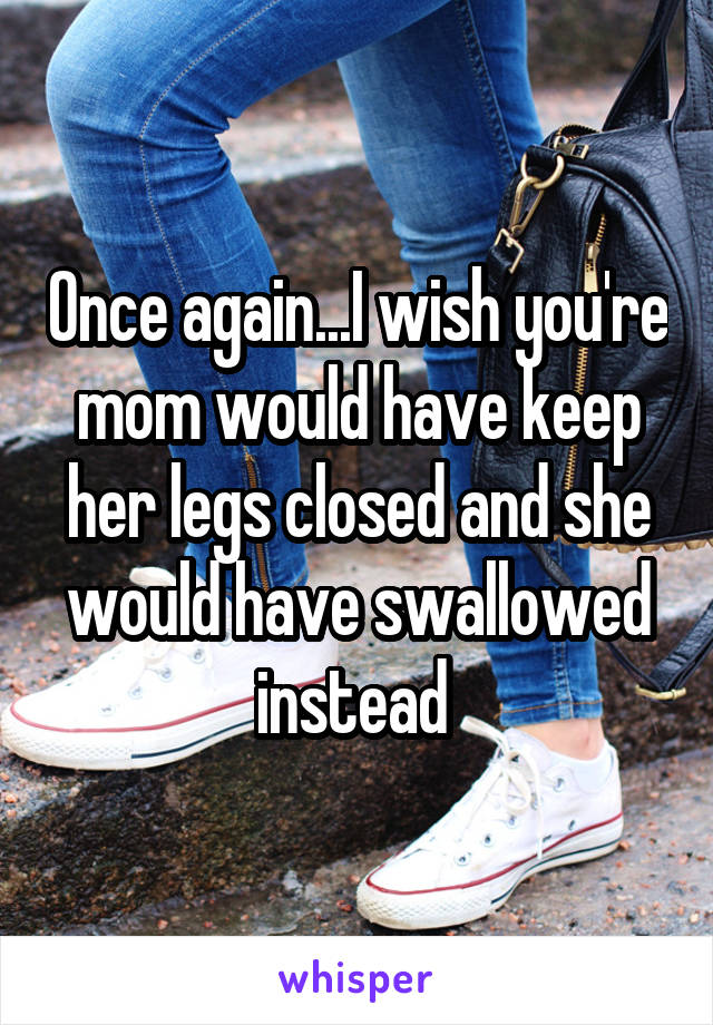 Once again...I wish you're mom would have keep her legs closed and she would have swallowed instead 