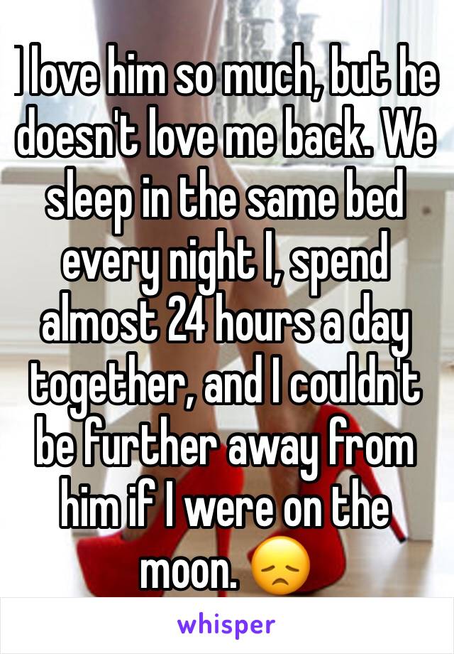 I love him so much, but he doesn't love me back. We sleep in the same bed every night l, spend almost 24 hours a day together, and I couldn't be further away from him if I were on the moon. 😞