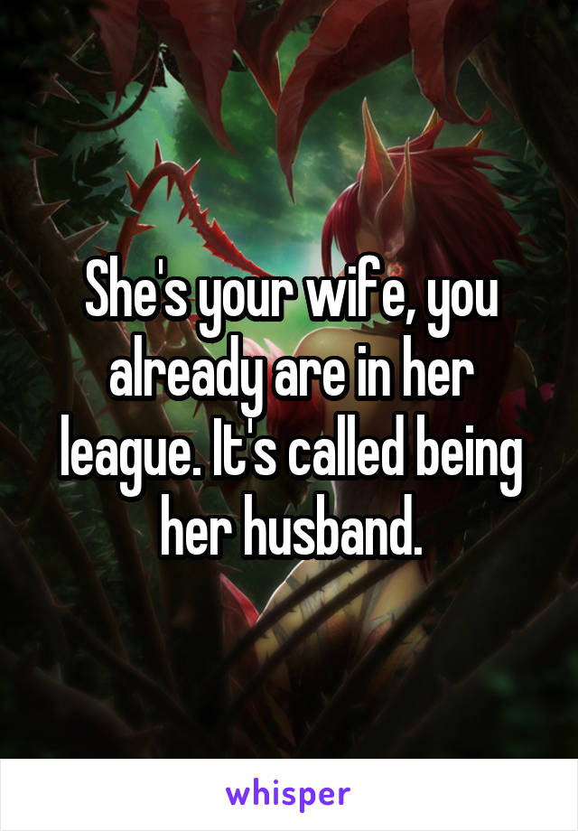 She's your wife, you already are in her league. It's called being her husband.