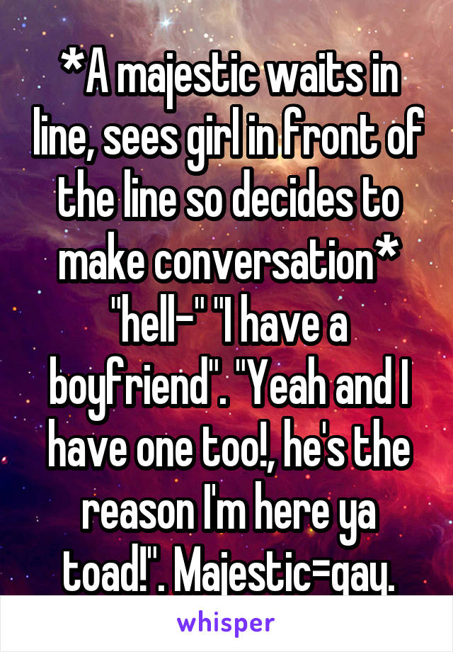 *A majestic waits in line, sees girl in front of the line so decides to make conversation* "hell-" "I have a boyfriend". "Yeah and I have one too!, he's the reason I'm here ya toad!". Majestic=gay.