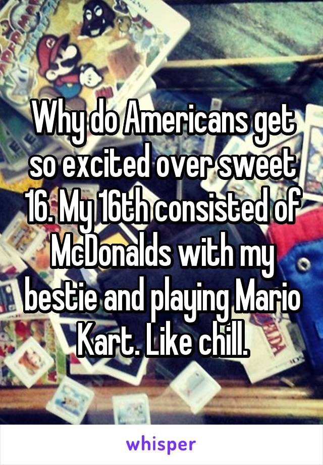 Why do Americans get so excited over sweet 16. My 16th consisted of McDonalds with my bestie and playing Mario Kart. Like chill.