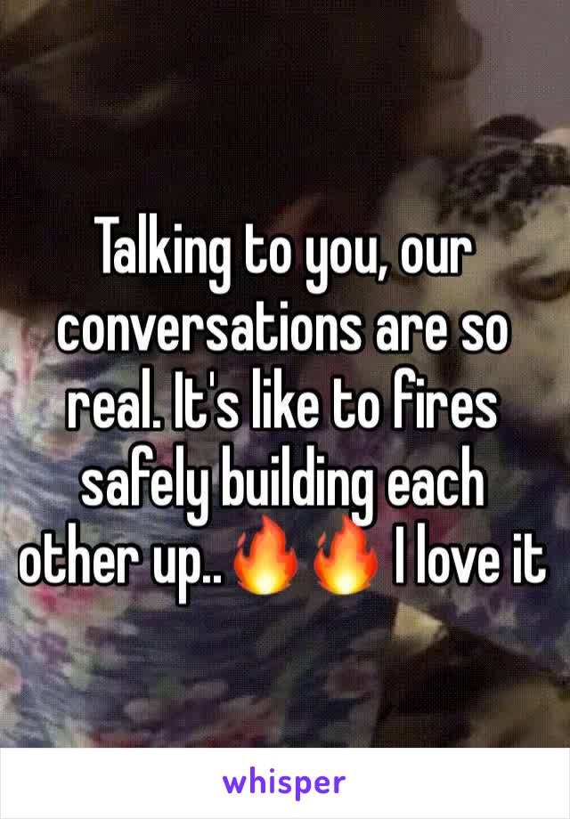 Talking to you, our conversations are so real. It's like to fires safely building each other up..🔥🔥 I love it 