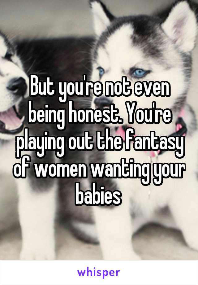 But you're not even being honest. You're playing out the fantasy of women wanting your babies 