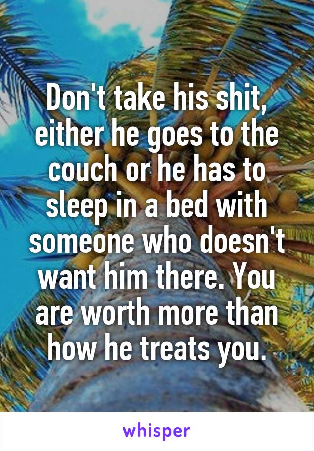 Don't take his shit, either he goes to the couch or he has to sleep in a bed with someone who doesn't want him there. You are worth more than how he treats you.