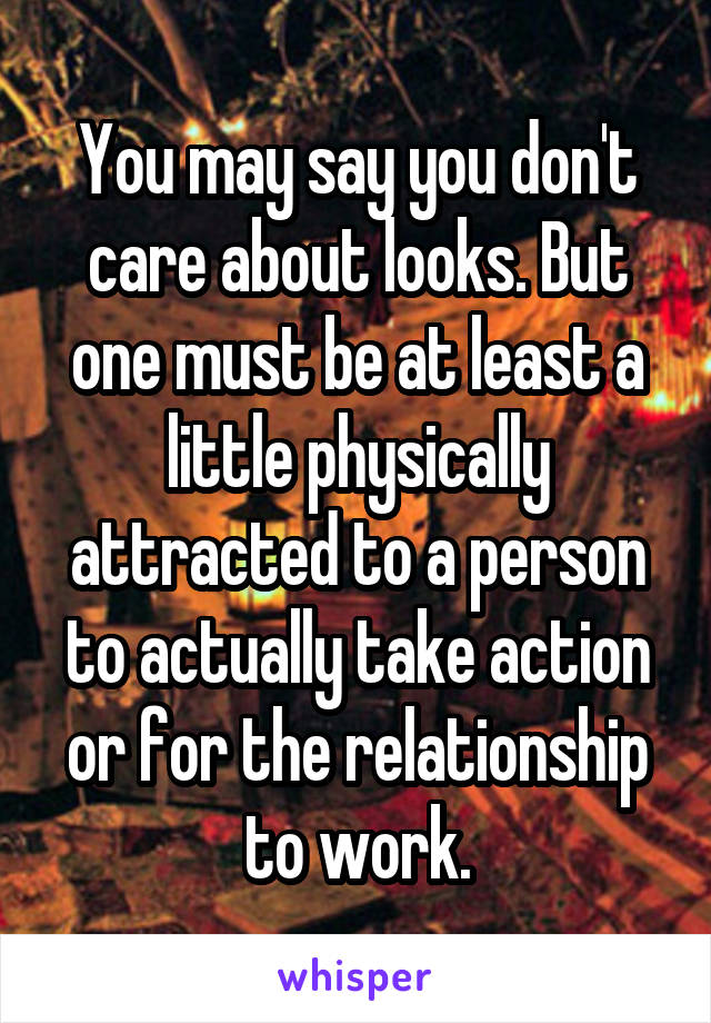 You may say you don't care about looks. But one must be at least a little physically attracted to a person to actually take action or for the relationship to work.