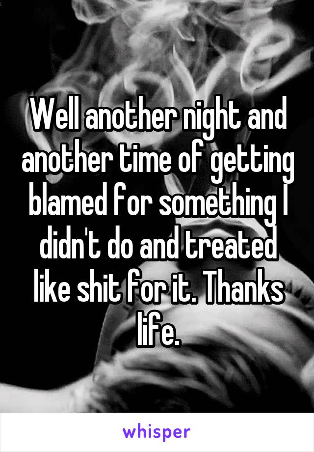 Well another night and another time of getting blamed for something I didn't do and treated like shit for it. Thanks life.