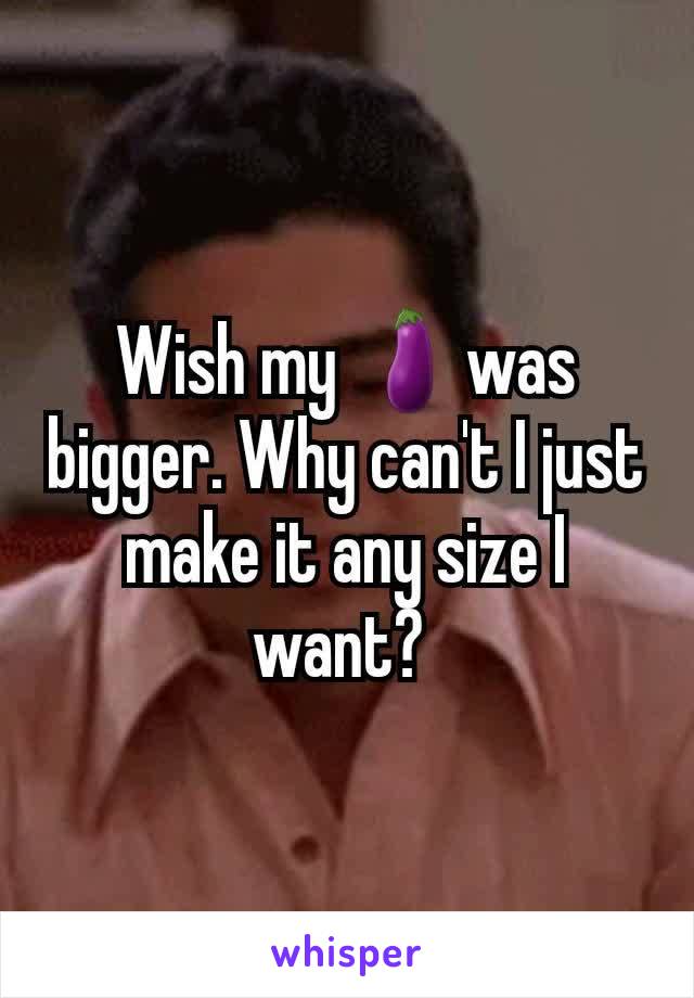 Wish my 🍆was bigger. Why can't I just make it any size I want? 