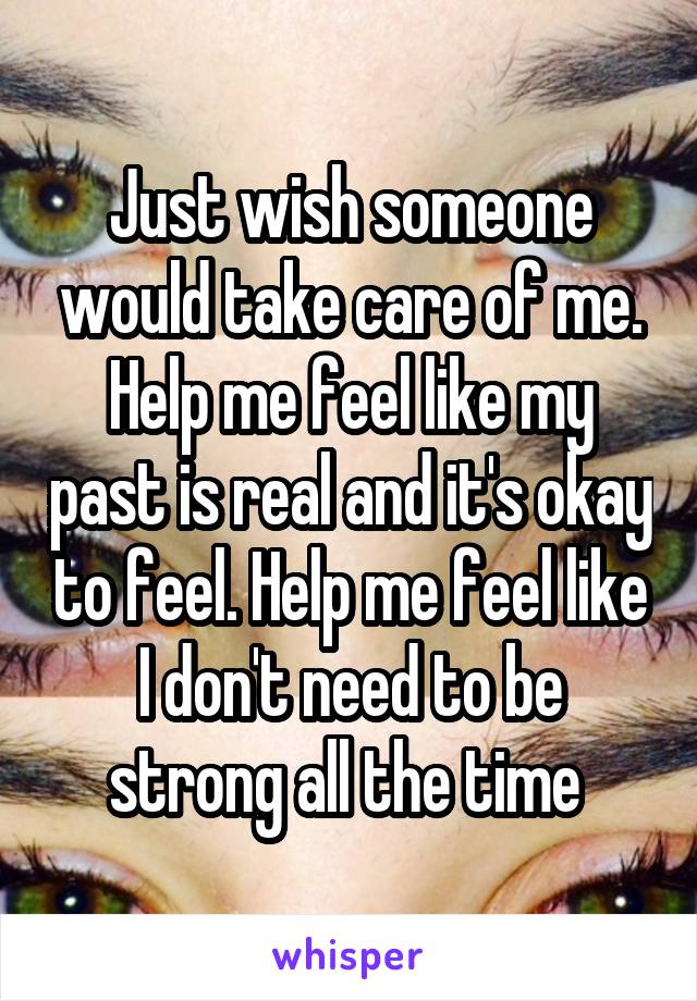 Just wish someone would take care of me. Help me feel like my past is real and it's okay to feel. Help me feel like I don't need to be strong all the time 