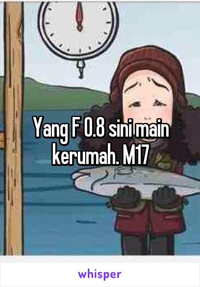 Yang F 0.8 sini main kerumah. M17